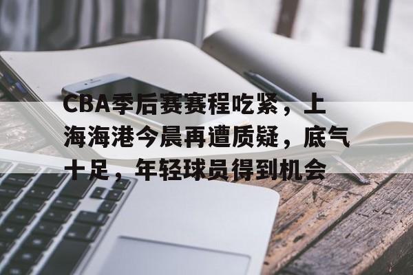 CBA季后赛赛程吃紧，上海海港今晨再遭质疑，底气十足，年轻球员得到机会的简单介绍